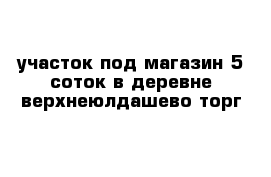 участок под магазин 5 соток в деревне верхнеюлдашево торг